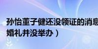 孫怡董子健還沒領證的消息是真的嗎(兩人的婚禮并沒舉辦)