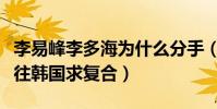 李易峰李多海為什么分手(分手后的他多次前往韓國求復合)