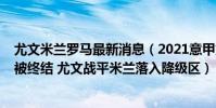 尤文米蘭羅馬最新消息(2021意甲第四輪綜述-羅馬六連勝被終結 尤文戰平米蘭落入降級區)