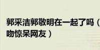 郭采潔郭敬明在一起了嗎(突如而來的紅毯熱吻驚呆網友)