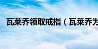 瓦萊喬領取戒指(瓦萊喬為什么能拿戒指)