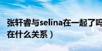 張軒睿與selina在一起了嗎(任家萱張軒睿現在什么關系)
