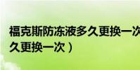 福克斯防凍液多久更換一次(福克斯防凍液多久更換一次)