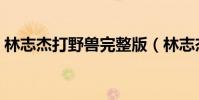 林志杰打野獸完整版(林志杰為什么叫野獸)