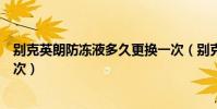 別克英朗防凍液多久更換一次(別克英朗防凍液多久更換一次)