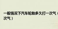 一般情況下汽車輪胎多久打一次氣(普通汽車輪胎多久打一次氣)