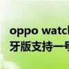 oppo watch2藍牙版測評（oppowatch2藍牙版支持一號雙端嗎）