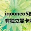 iqooneo5獨立顯卡是不是首發（iqooneo5有獨立顯卡嗎）