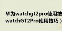 華為watchgt2pro使用技巧視頻介紹(華為watchGT2Pro使用技巧)