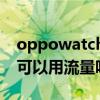 oppowatch2可以用流量嗎（oppowatch2可以用流量嗎）