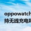 oppowatch可以無線充電（OPPOWatch支持無線充電嗎）