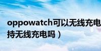 oppowatch可以無線充電(OPPOWatch支持無線充電嗎)