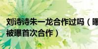 劉詩詩朱一龍合作過嗎(曝親愛的自己中二人被曝首次合作)
