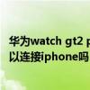 華為watch gt2 pro能連蘋果手機嗎（華為watchgt2pro可以連接iphone嗎）