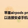 蘋果airpods pro單耳使用后不好使（蘋果AirPodspro可以連接安卓手機嗎）