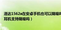 洛達1562a在安卓手機也可以降噪嗎(洛達1562a無線藍牙耳機支持降噪嗎)