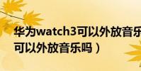 華為watch3可以外放音樂嗎(華為watch3可以外放音樂嗎)
