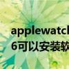 applewatch 6怎么安裝軟件（Applewatch6可以安裝軟件嗎）