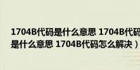 1704B代碼是什么意思 1704B代碼怎么解決(1704B代碼是什么意思 1704B代碼怎么解決)