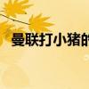 曼聯打小豬的視頻（曼聯為什么不用小豬）