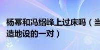 楊冪和馮紹峰上過床嗎(當年都覺得兩人是天造地設的一對)