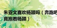 朱亞文喜歡楊穎嗎(奔跑吧綜藝節目中朱亞文竟抱著楊穎)