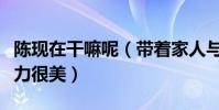 陳現在干嘛呢(帶著家人與友人聚會滿滿的活力很美)