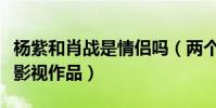 楊紫和肖戰是情侶嗎(兩個人一共合作了哪些影視作品)