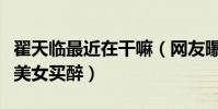翟天臨最近在干嘛(網友曝出翟天臨深夜攔著美女買醉)