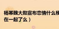 楊冪魏大勛宣布戀情什么梗(魏大勛楊冪真的在一起了么)