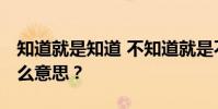 知道就是知道 不知道就是不知道 知道也是什么意思?
