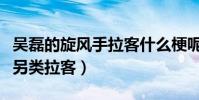 吳磊的旋風手拉客什么梗呢(親愛的客棧吳磊另類拉客)