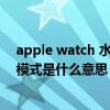 apple watch 水滴模式解鎖是什么?（AppleWatch7水滴模式是什么意思）