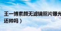 王一博素顏無濾鏡照片曝光(素顏狀態下的他還帥嗎)