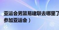 亞運會男籃易建聯去哪里了(易建聯為什么沒參加亞運會)