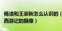 楊潔和王崇秋怎么認識的(為什么王崇秋會是西游記的攝像)