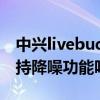 中興livebuds降噪嗎（中興ZTELiveBuds支持降噪功能嗎）