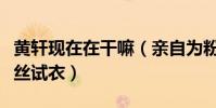 黃軒現在在干嘛(親自為粉絲選衣服貼心為粉絲試衣)
