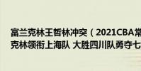 富蘭克林王哲林沖突(2021CBA常規賽戰報:王哲林富蘭克林領銜上海隊 大勝四川隊勇奪七連勝)