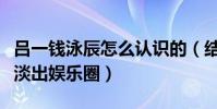 呂一錢泳辰怎么認識的(結婚后的兩個人逐漸淡出娛樂圈)