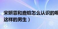 宋妍霏和鹿晗怎么認識的呢(宋妍霏直言喜歡這樣的男生)