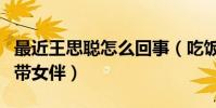 最近王思聰怎么回事(吃飯時身邊竟然沒有攜帶女伴)