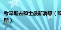 考辛斯去騎士最新消息(騎士為什么不換考辛斯)