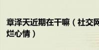 章澤天近期在干嘛(社交網站曬出近照笑容燦爛心情)