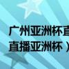 廣州亞洲杯直播比賽結果（廣東體育為什么不直播亞洲杯）