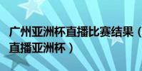 廣州亞洲杯直播比賽結果(廣東體育為什么不直播亞洲杯)