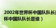 2002年世界杯中國隊隊長是誰(2002年世界杯中國隊隊長是誰)