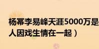 楊冪李易峰天涯5000萬是怎么回事(網曝兩人因戲生情在一起)