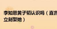 李知恩黃子韜認識嗎(直言只要對方愿意自己立刻娶她)