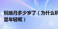 祝緒丹多少歲了(為什么祝緒丹看起來那么的顯年輕呢)